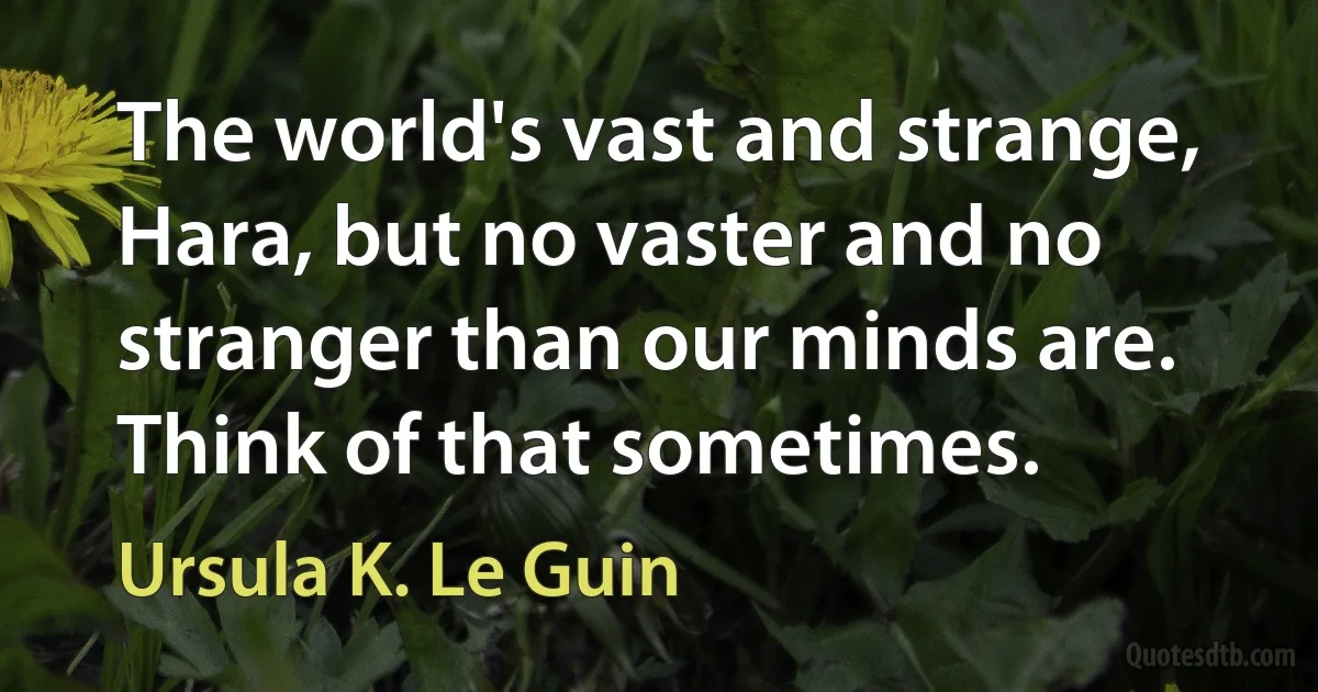 The world's vast and strange, Hara, but no vaster and no stranger than our minds are. Think of that sometimes. (Ursula K. Le Guin)