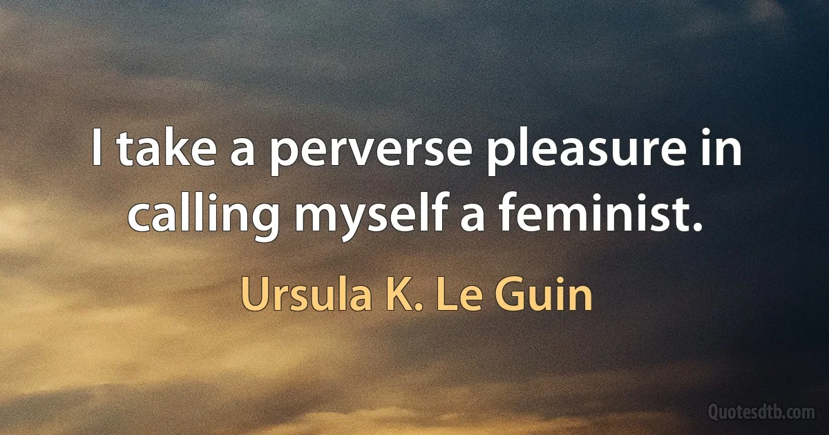 I take a perverse pleasure in calling myself a feminist. (Ursula K. Le Guin)