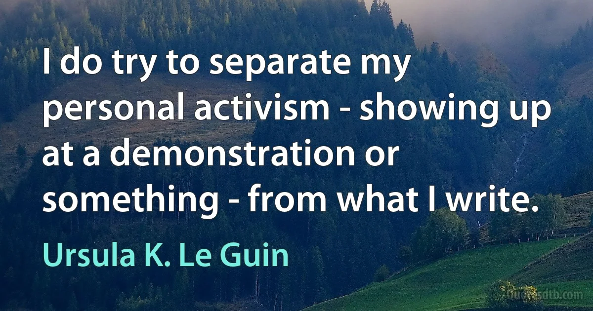 I do try to separate my personal activism - showing up at a demonstration or something - from what I write. (Ursula K. Le Guin)