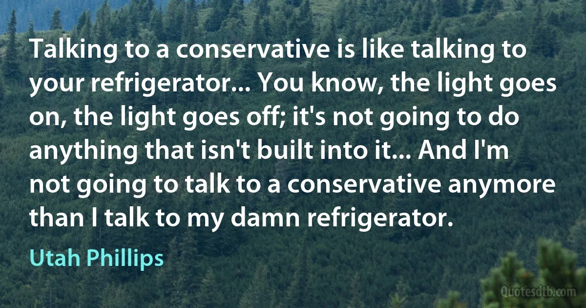 Talking to a conservative is like talking to your refrigerator... You know, the light goes on, the light goes off; it's not going to do anything that isn't built into it... And I'm not going to talk to a conservative anymore than I talk to my damn refrigerator. (Utah Phillips)