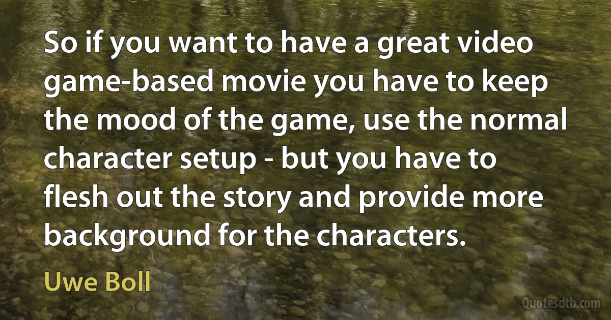 So if you want to have a great video game-based movie you have to keep the mood of the game, use the normal character setup - but you have to flesh out the story and provide more background for the characters. (Uwe Boll)