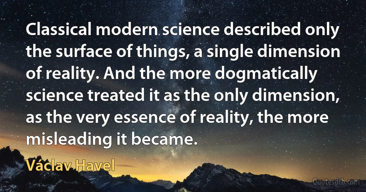 Classical modern science described only the surface of things, a single dimension of reality. And the more dogmatically science treated it as the only dimension, as the very essence of reality, the more misleading it became. (Václav Havel)