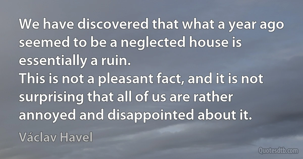 We have discovered that what a year ago seemed to be a neglected house is essentially a ruin.
This is not a pleasant fact, and it is not surprising that all of us are rather annoyed and disappointed about it. (Václav Havel)