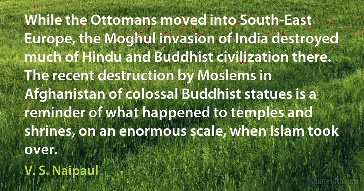 While the Ottomans moved into South-East Europe, the Moghul invasion of India destroyed much of Hindu and Buddhist civilization there. The recent destruction by Moslems in Afghanistan of colossal Buddhist statues is a reminder of what happened to temples and shrines, on an enormous scale, when Islam took over. (V. S. Naipaul)