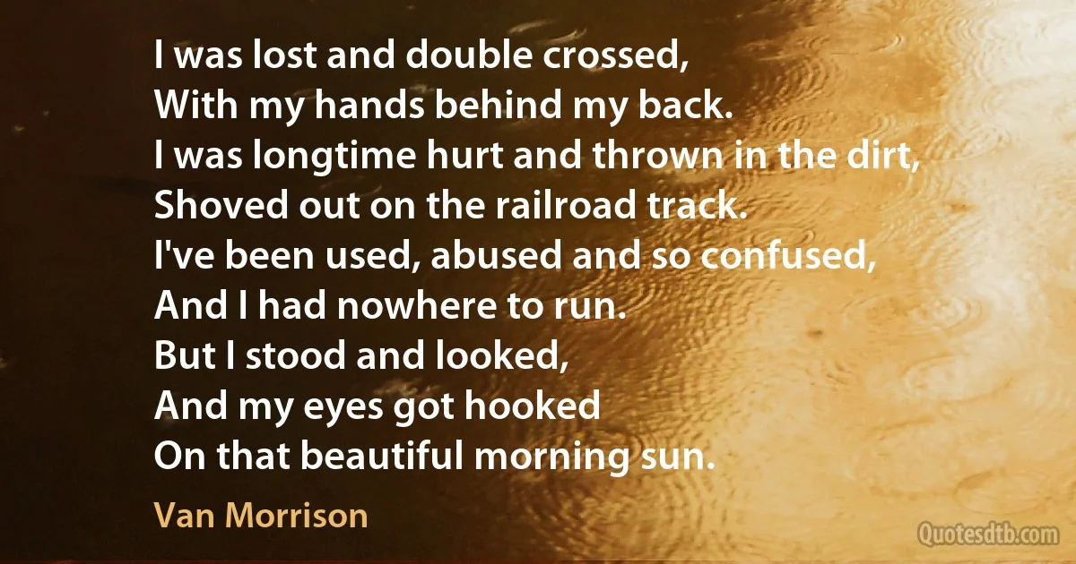 I was lost and double crossed,
With my hands behind my back.
I was longtime hurt and thrown in the dirt,
Shoved out on the railroad track.
I've been used, abused and so confused,
And I had nowhere to run.
But I stood and looked,
And my eyes got hooked
On that beautiful morning sun. (Van Morrison)