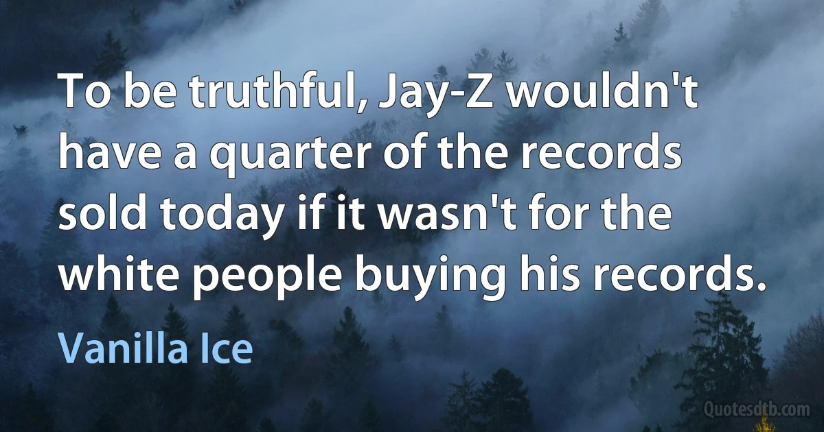 To be truthful, Jay-Z wouldn't have a quarter of the records sold today if it wasn't for the white people buying his records. (Vanilla Ice)