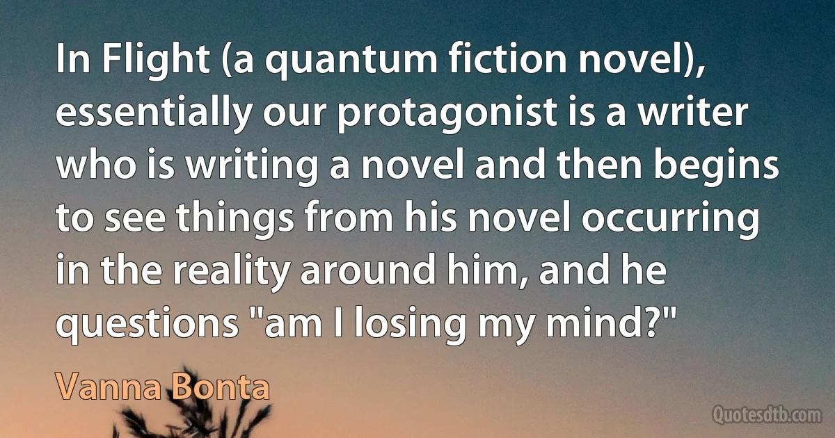 In Flight (a quantum fiction novel), essentially our protagonist is a writer who is writing a novel and then begins to see things from his novel occurring in the reality around him, and he questions "am I losing my mind?" (Vanna Bonta)