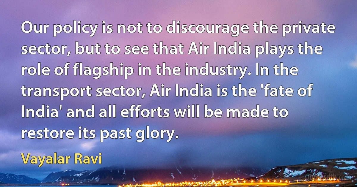 Our policy is not to discourage the private sector, but to see that Air India plays the role of flagship in the industry. In the transport sector, Air India is the 'fate of India' and all efforts will be made to restore its past glory. (Vayalar Ravi)