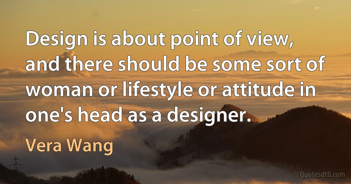 Design is about point of view, and there should be some sort of woman or lifestyle or attitude in one's head as a designer. (Vera Wang)