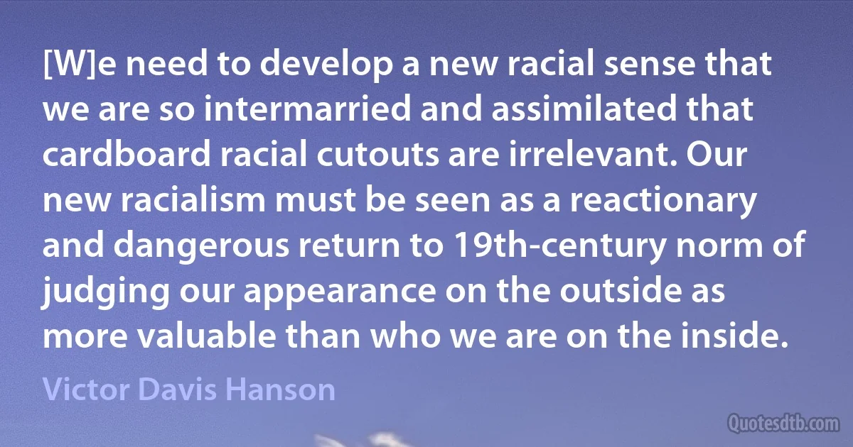 [W]e need to develop a new racial sense that we are so intermarried and assimilated that cardboard racial cutouts are irrelevant. Our new racialism must be seen as a reactionary and dangerous return to 19th-century norm of judging our appearance on the outside as more valuable than who we are on the inside. (Victor Davis Hanson)