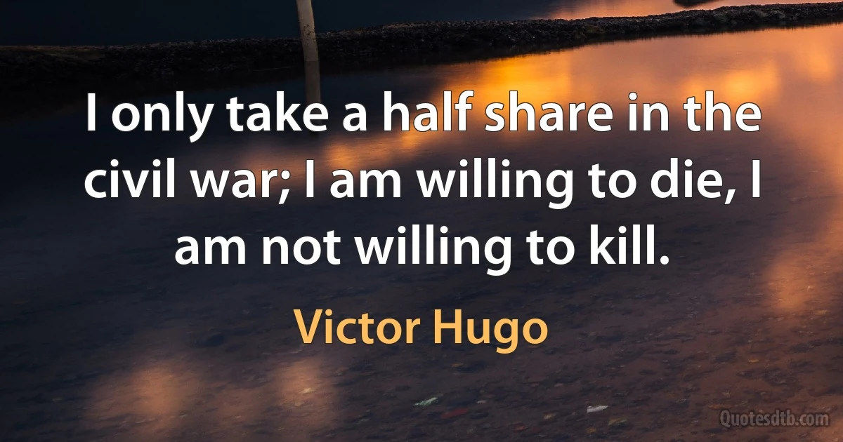 I only take a half share in the civil war; I am willing to die, I am not willing to kill. (Victor Hugo)