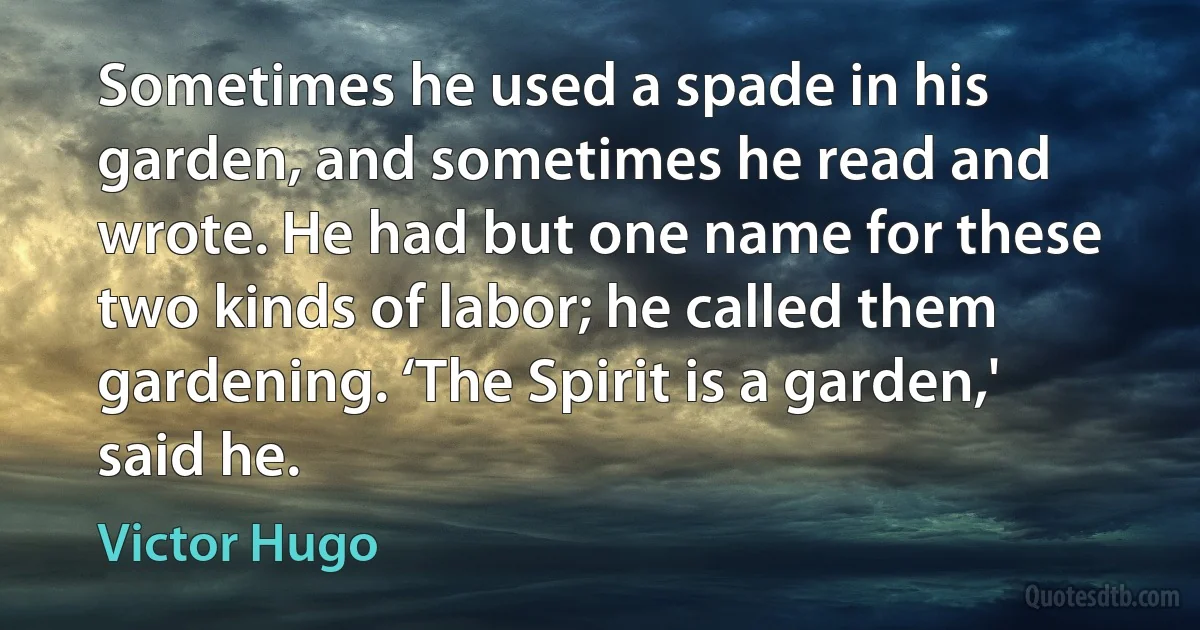 Sometimes he used a spade in his garden, and sometimes he read and wrote. He had but one name for these two kinds of labor; he called them gardening. ‘The Spirit is a garden,' said he. (Victor Hugo)