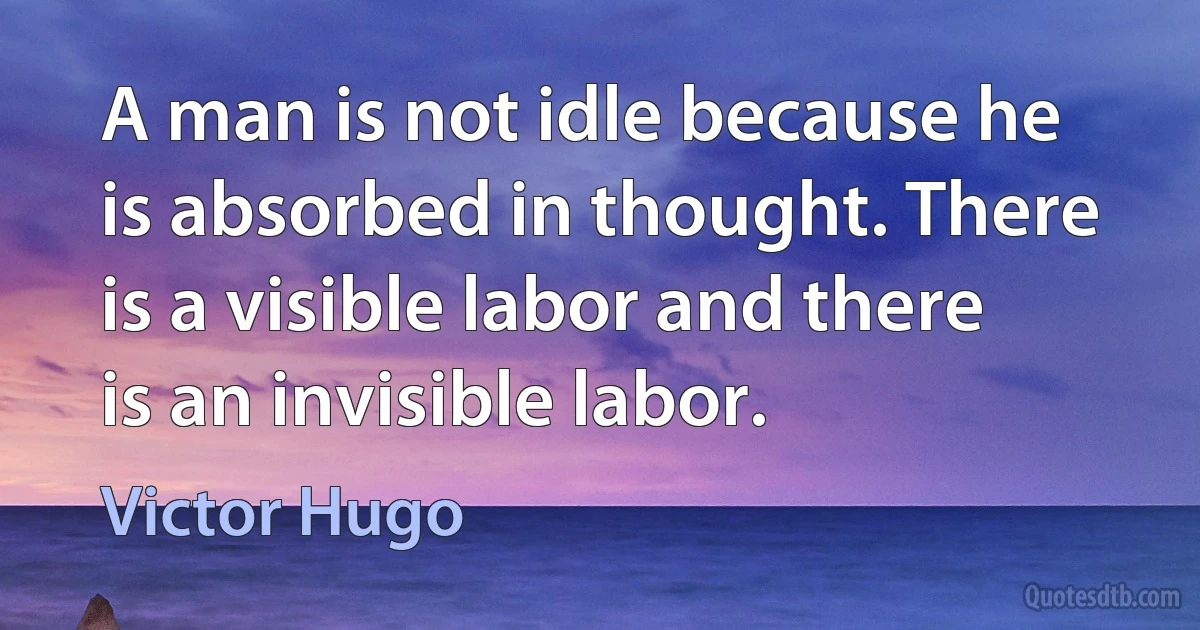 A man is not idle because he is absorbed in thought. There is a visible labor and there is an invisible labor. (Victor Hugo)