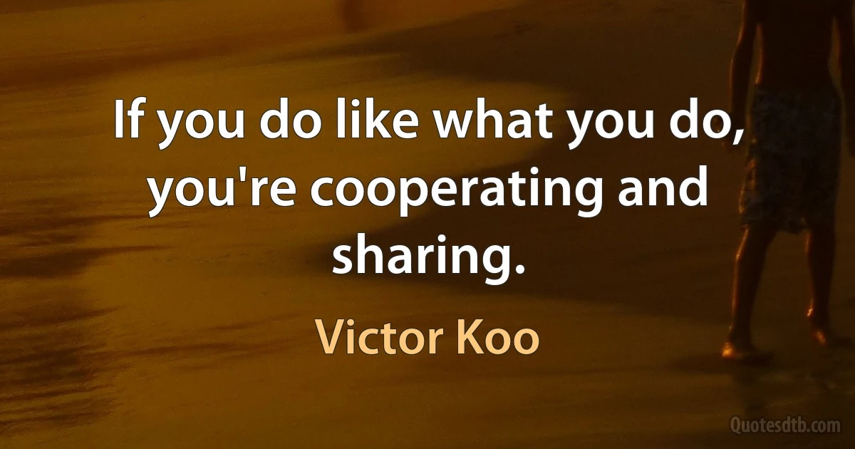 If you do like what you do, you're cooperating and sharing. (Victor Koo)