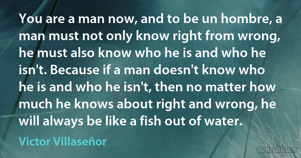 You are a man now, and to be un hombre, a man must not only know right from wrong, he must also know who he is and who he isn't. Because if a man doesn't know who he is and who he isn't, then no matter how much he knows about right and wrong, he will always be like a fish out of water. (Victor Villaseñor)