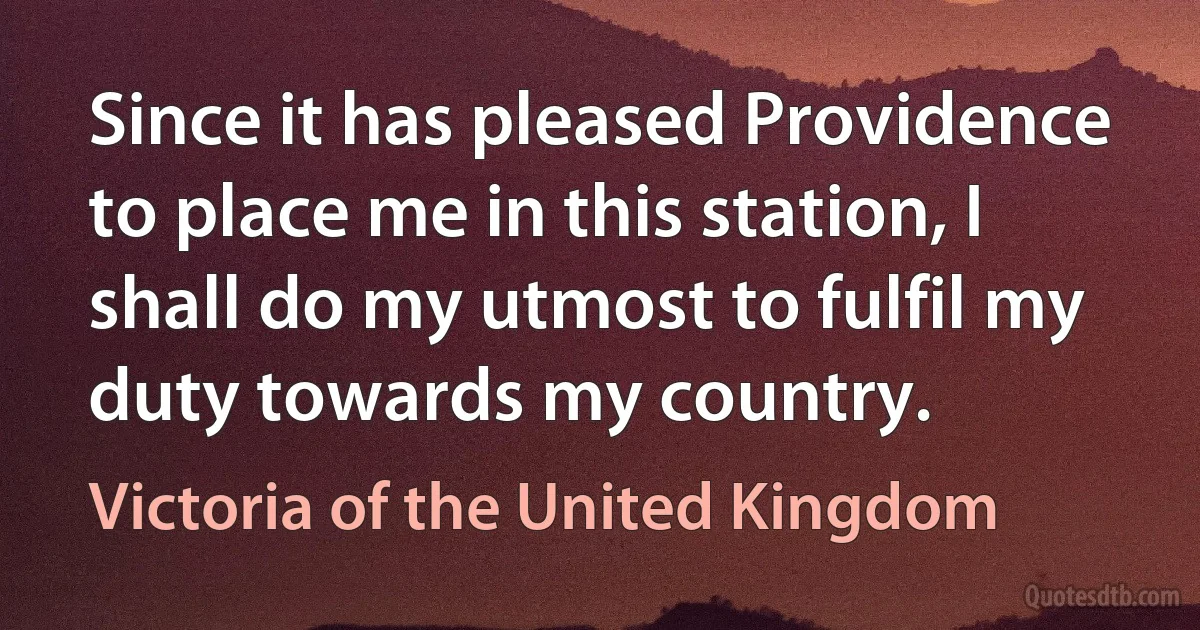 Since it has pleased Providence to place me in this station, I shall do my utmost to fulfil my duty towards my country. (Victoria of the United Kingdom)