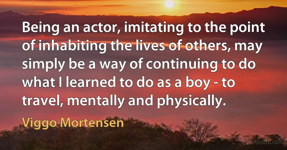 Being an actor, imitating to the point of inhabiting the lives of others, may simply be a way of continuing to do what I learned to do as a boy - to travel, mentally and physically. (Viggo Mortensen)