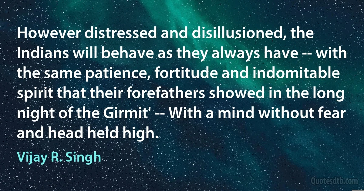 However distressed and disillusioned, the Indians will behave as they always have -- with the same patience, fortitude and indomitable spirit that their forefathers showed in the long night of the Girmit' -- With a mind without fear and head held high. (Vijay R. Singh)