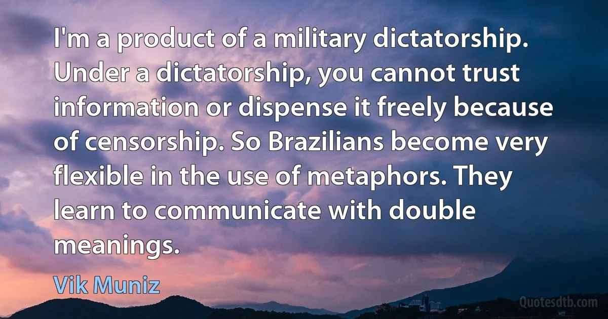 I'm a product of a military dictatorship. Under a dictatorship, you cannot trust information or dispense it freely because of censorship. So Brazilians become very flexible in the use of metaphors. They learn to communicate with double meanings. (Vik Muniz)