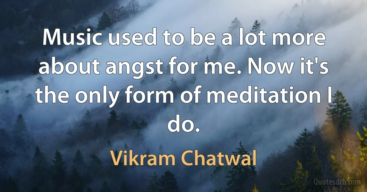 Music used to be a lot more about angst for me. Now it's the only form of meditation I do. (Vikram Chatwal)