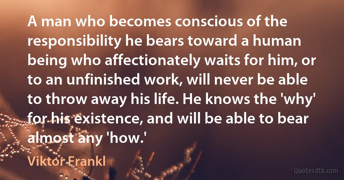 A man who becomes conscious of the responsibility he bears toward a human being who affectionately waits for him, or to an unfinished work, will never be able to throw away his life. He knows the 'why' for his existence, and will be able to bear almost any 'how.' (Viktor Frankl)