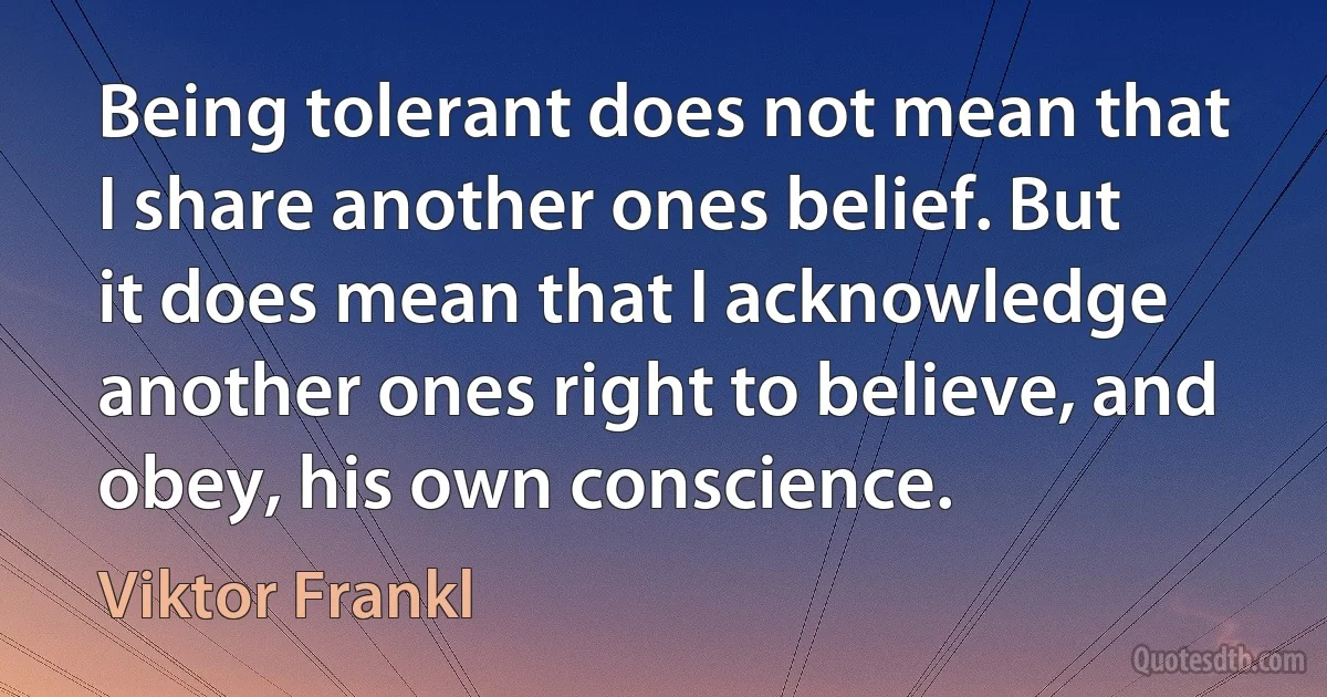 Being tolerant does not mean that I share another ones belief. But it does mean that I acknowledge another ones right to believe, and obey, his own conscience. (Viktor Frankl)