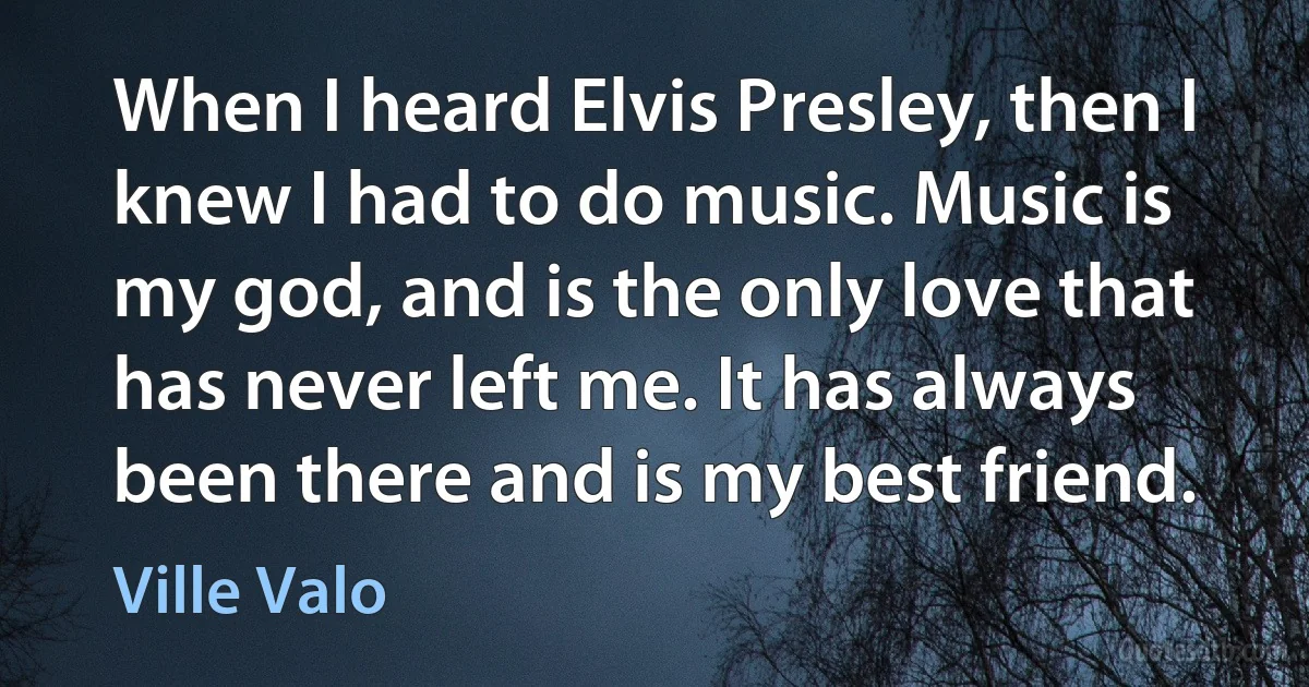 When I heard Elvis Presley, then I knew I had to do music. Music is my god, and is the only love that has never left me. It has always been there and is my best friend. (Ville Valo)