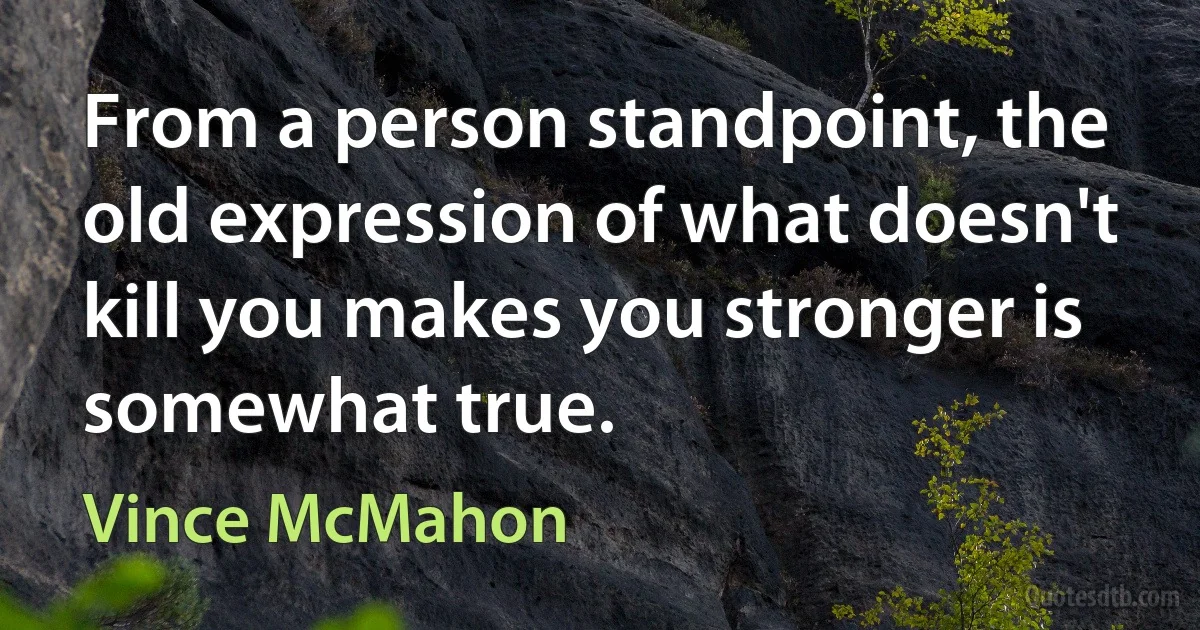 From a person standpoint, the old expression of what doesn't kill you makes you stronger is somewhat true. (Vince McMahon)