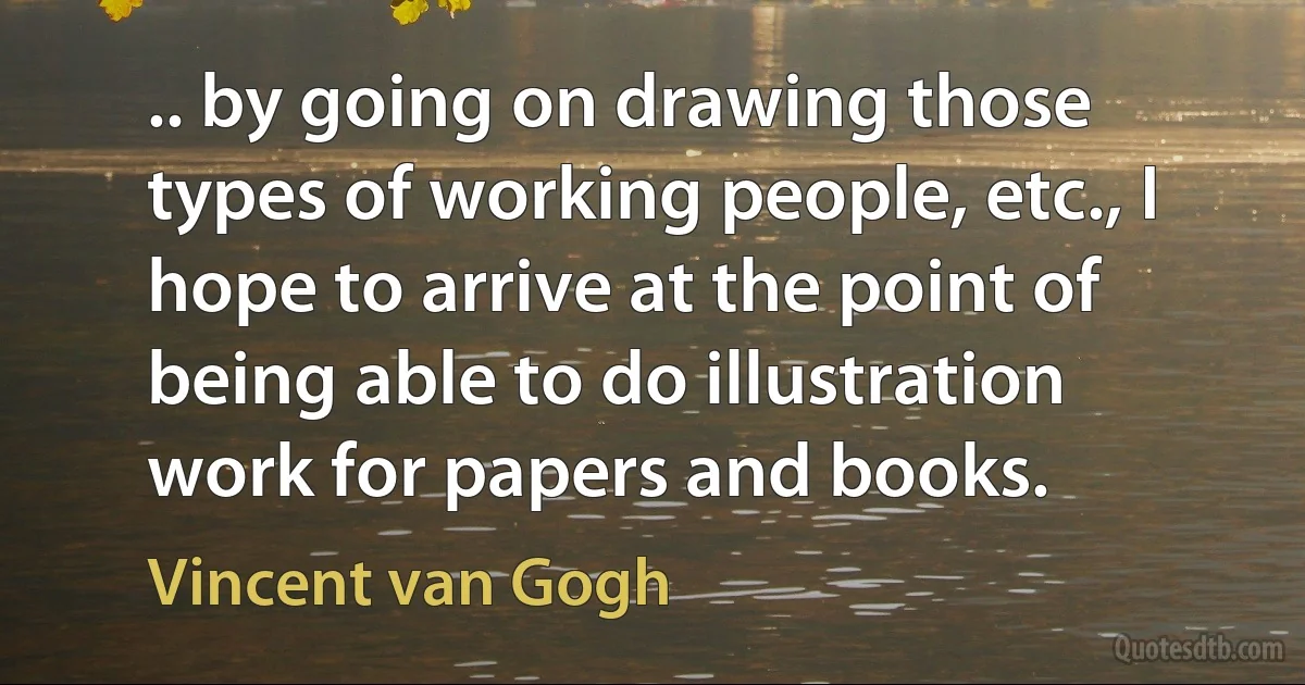 .. by going on drawing those types of working people, etc., I hope to arrive at the point of being able to do illustration work for papers and books. (Vincent van Gogh)