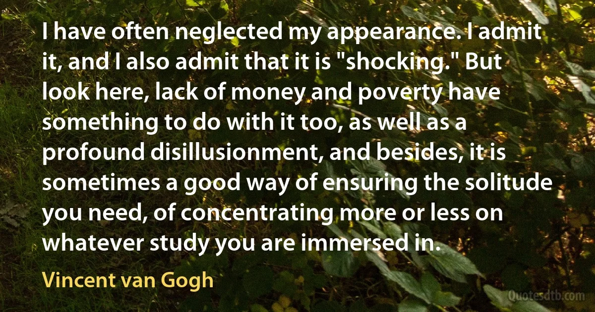 I have often neglected my appearance. I admit it, and I also admit that it is "shocking." But look here, lack of money and poverty have something to do with it too, as well as a profound disillusionment, and besides, it is sometimes a good way of ensuring the solitude you need, of concentrating more or less on whatever study you are immersed in. (Vincent van Gogh)