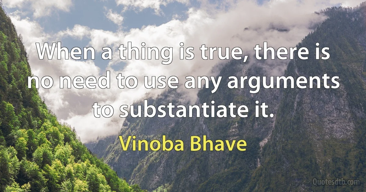 When a thing is true, there is no need to use any arguments to substantiate it. (Vinoba Bhave)