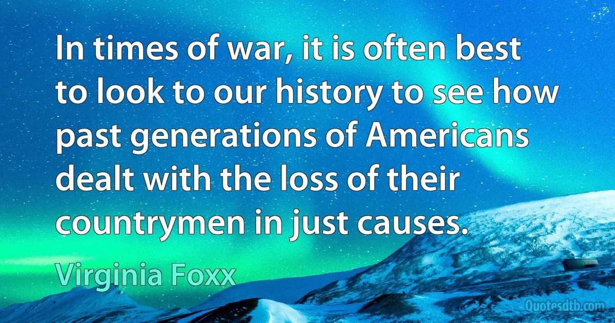 In times of war, it is often best to look to our history to see how past generations of Americans dealt with the loss of their countrymen in just causes. (Virginia Foxx)