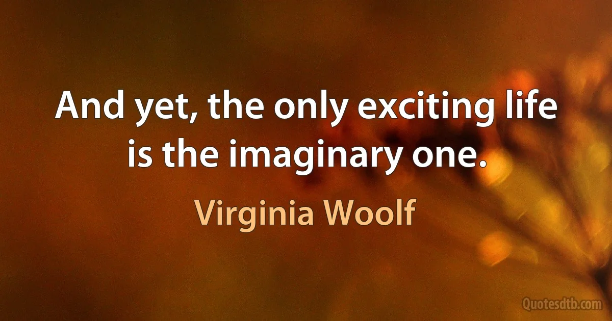 And yet, the only exciting life is the imaginary one. (Virginia Woolf)