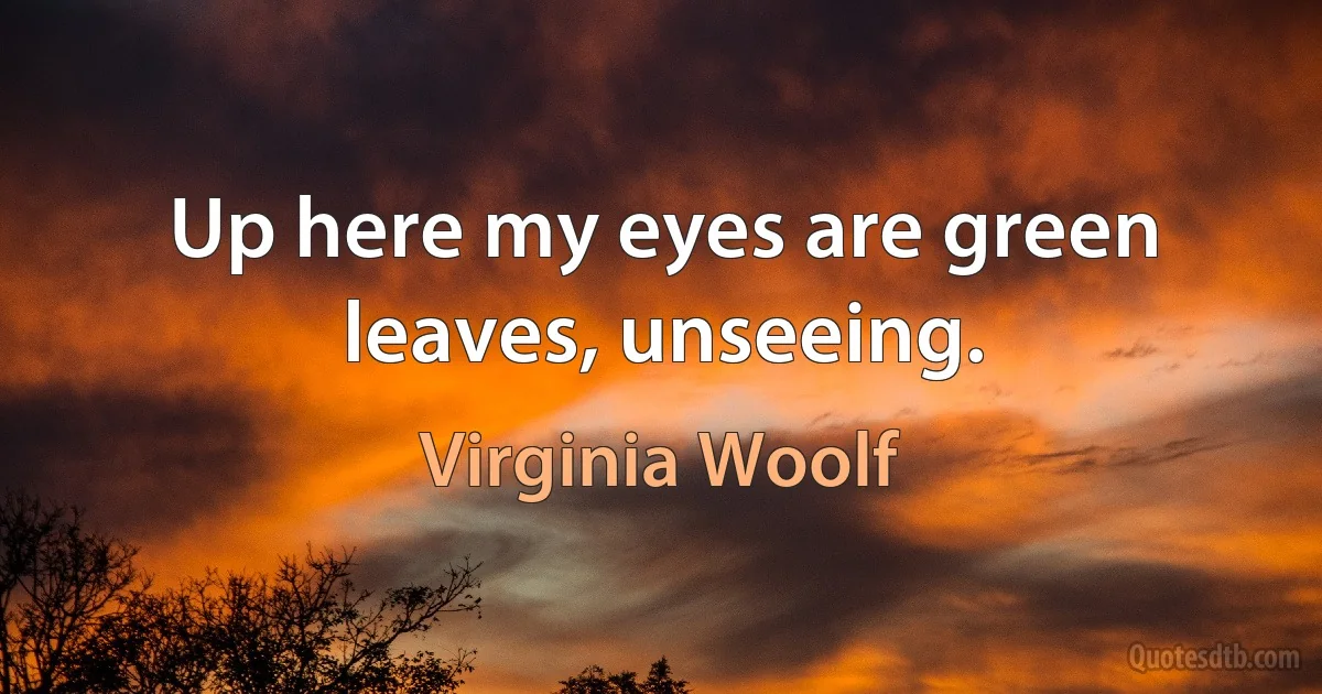 Up here my eyes are green leaves, unseeing. (Virginia Woolf)