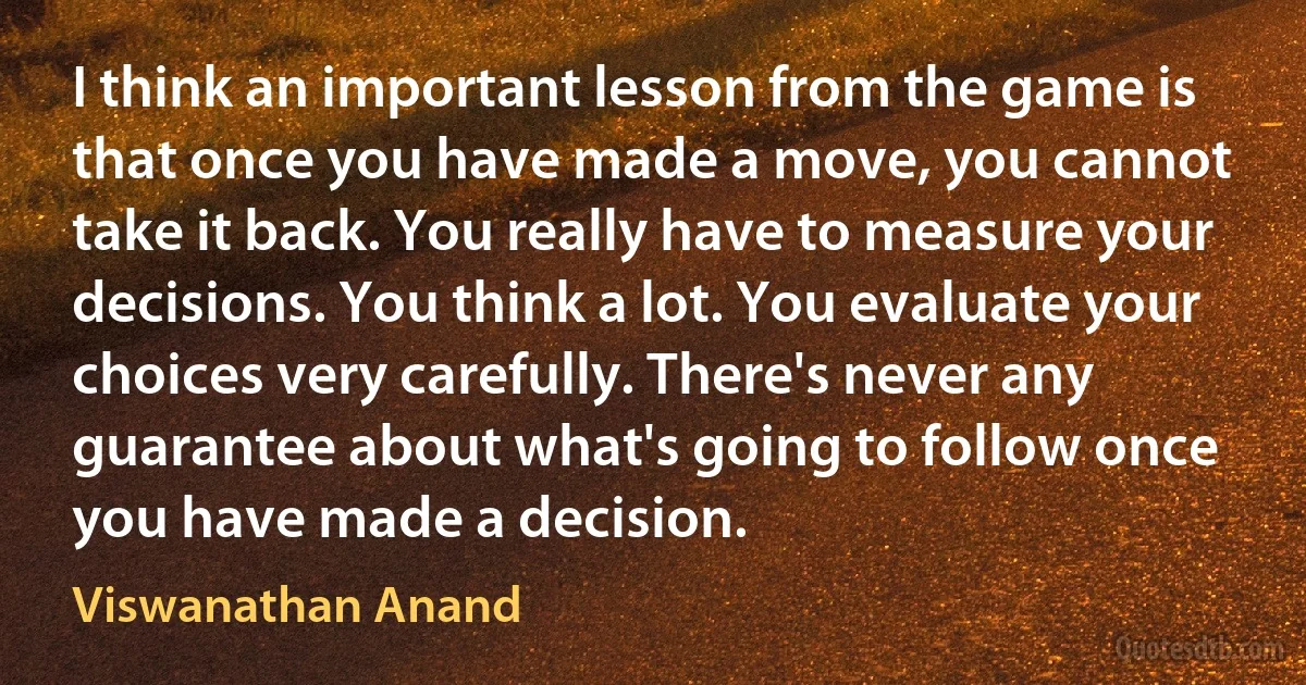 I think an important lesson from the game is that once you have made a move, you cannot take it back. You really have to measure your decisions. You think a lot. You evaluate your choices very carefully. There's never any guarantee about what's going to follow once you have made a decision. (Viswanathan Anand)