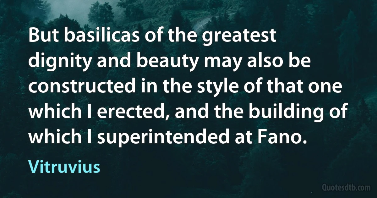 But basilicas of the greatest dignity and beauty may also be constructed in the style of that one which I erected, and the building of which I superintended at Fano. (Vitruvius)