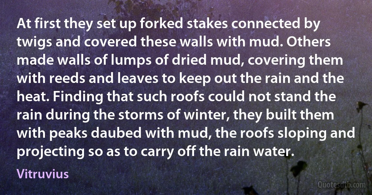 At first they set up forked stakes connected by twigs and covered these walls with mud. Others made walls of lumps of dried mud, covering them with reeds and leaves to keep out the rain and the heat. Finding that such roofs could not stand the rain during the storms of winter, they built them with peaks daubed with mud, the roofs sloping and projecting so as to carry off the rain water. (Vitruvius)