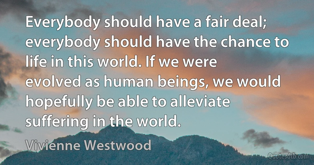 Everybody should have a fair deal; everybody should have the chance to life in this world. If we were evolved as human beings, we would hopefully be able to alleviate suffering in the world. (Vivienne Westwood)