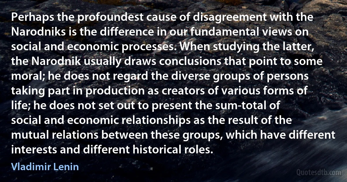 Perhaps the profoundest cause of disagreement with the Narodniks is the difference in our fundamental views on social and economic processes. When studying the latter, the Narodnik usually draws conclusions that point to some moral; he does not regard the diverse groups of persons taking part in production as creators of various forms of life; he does not set out to present the sum-total of social and economic relationships as the result of the mutual relations between these groups, which have different interests and different historical roles. (Vladimir Lenin)