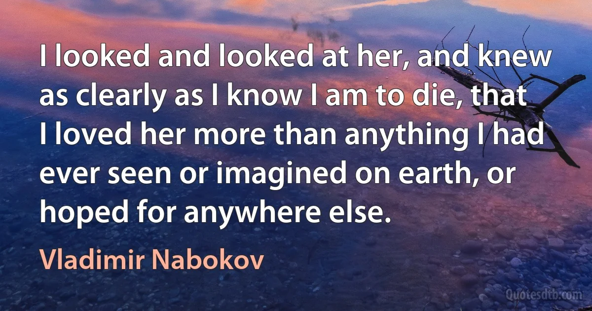 I looked and looked at her, and knew as clearly as I know I am to die, that I loved her more than anything I had ever seen or imagined on earth, or hoped for anywhere else. (Vladimir Nabokov)