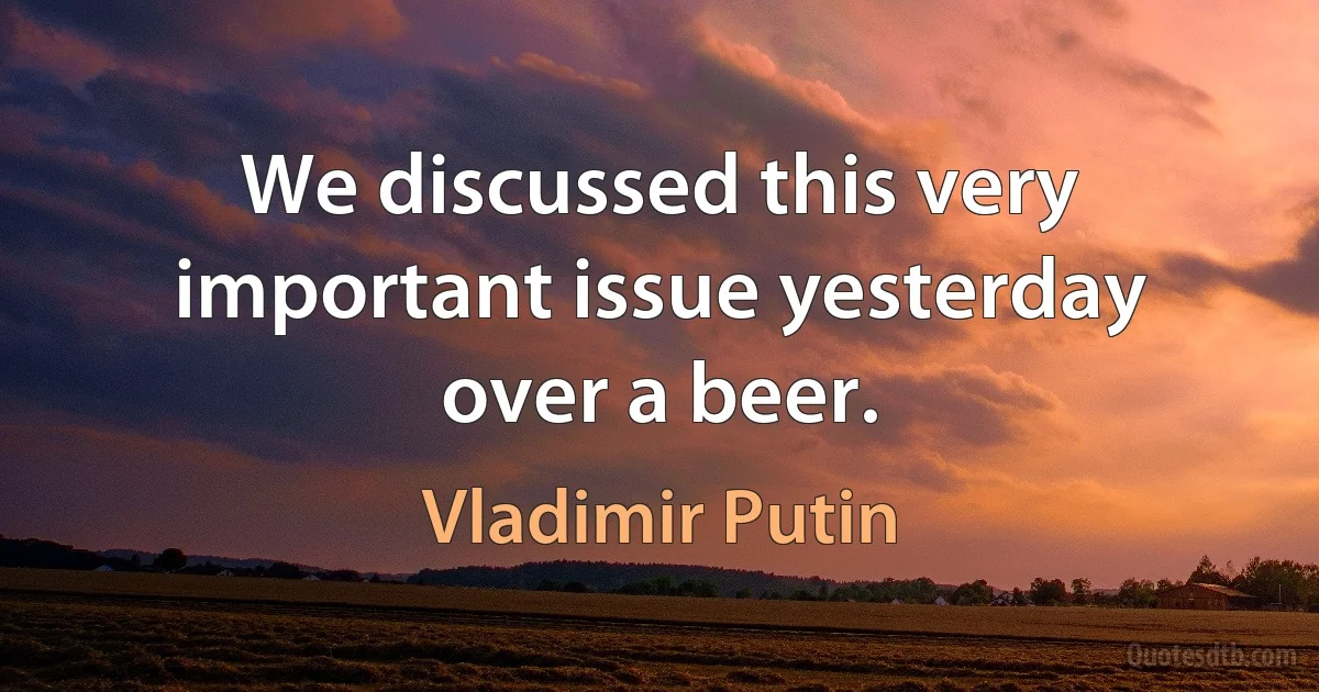 We discussed this very important issue yesterday over a beer. (Vladimir Putin)