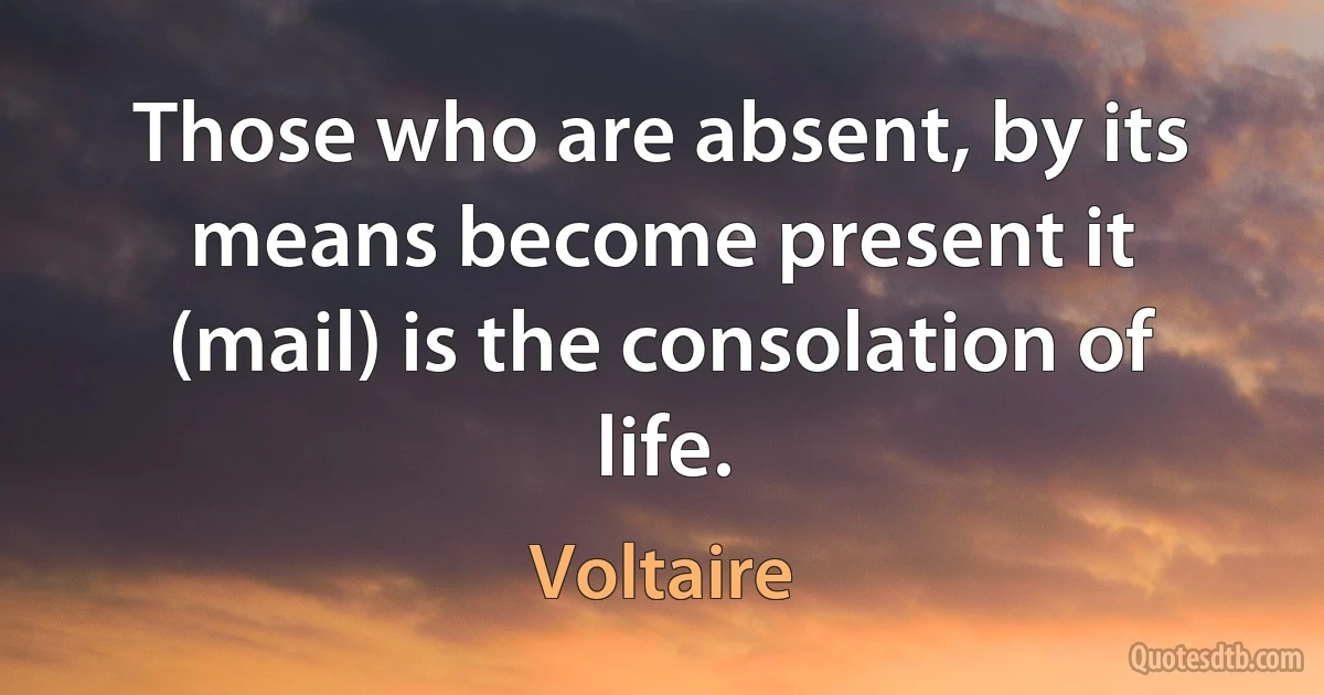 Those who are absent, by its means become present it (mail) is the consolation of life. (Voltaire)