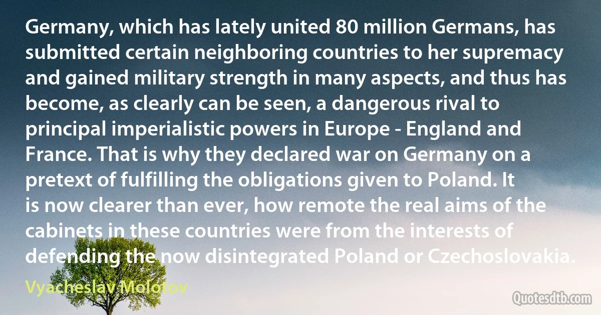 Germany, which has lately united 80 million Germans, has submitted certain neighboring countries to her supremacy and gained military strength in many aspects, and thus has become, as clearly can be seen, a dangerous rival to principal imperialistic powers in Europe - England and France. That is why they declared war on Germany on a pretext of fulfilling the obligations given to Poland. It is now clearer than ever, how remote the real aims of the cabinets in these countries were from the interests of defending the now disintegrated Poland or Czechoslovakia. (Vyacheslav Molotov)