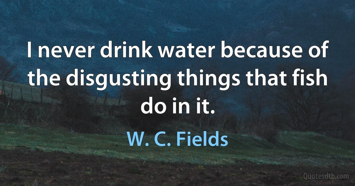 I never drink water because of the disgusting things that fish do in it. (W. C. Fields)