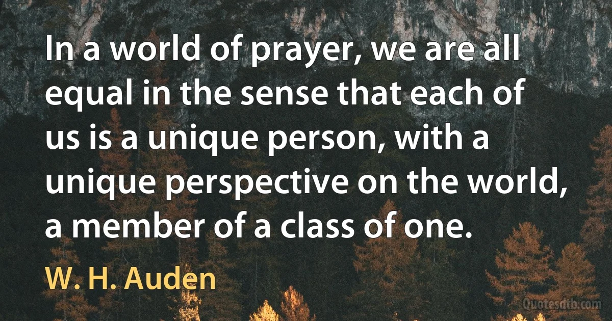 In a world of prayer, we are all equal in the sense that each of us is a unique person, with a unique perspective on the world, a member of a class of one. (W. H. Auden)