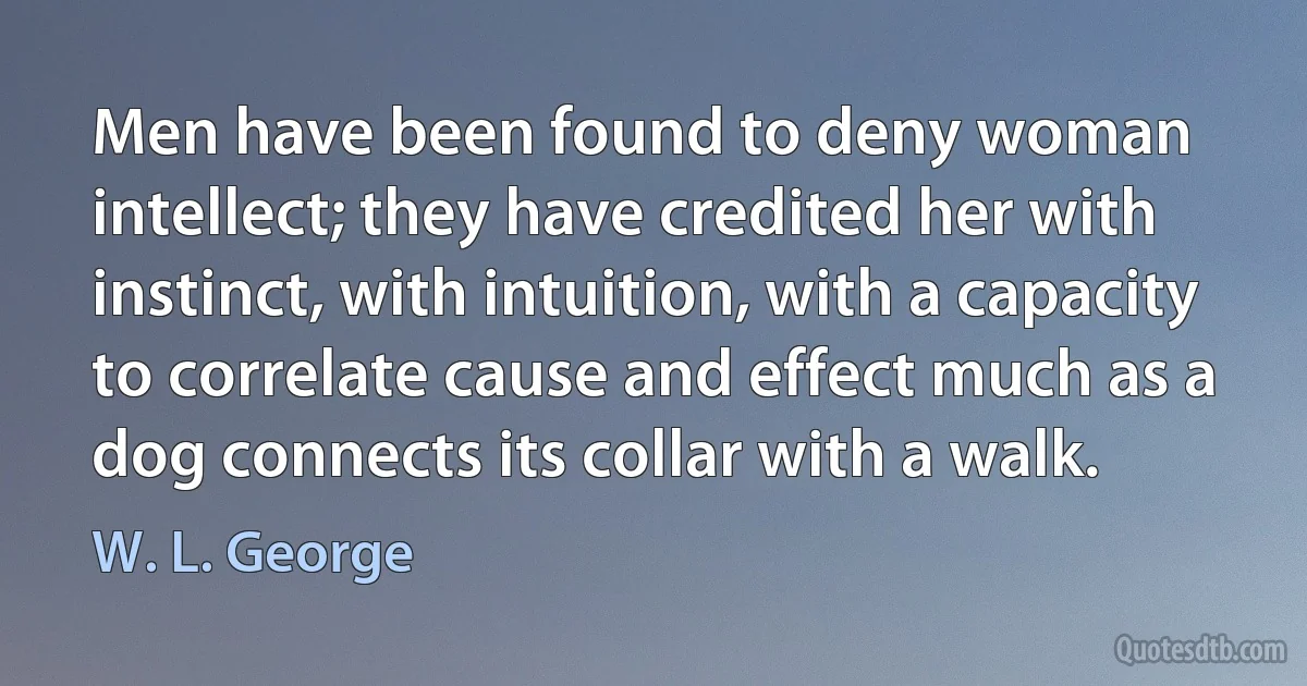 Men have been found to deny woman intellect; they have credited her with instinct, with intuition, with a capacity to correlate cause and effect much as a dog connects its collar with a walk. (W. L. George)