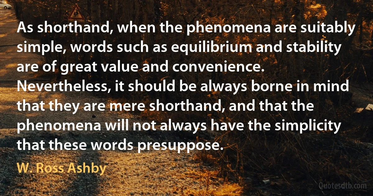 As shorthand, when the phenomena are suitably simple, words such as equilibrium and stability are of great value and convenience. Nevertheless, it should be always borne in mind that they are mere shorthand, and that the phenomena will not always have the simplicity that these words presuppose. (W. Ross Ashby)