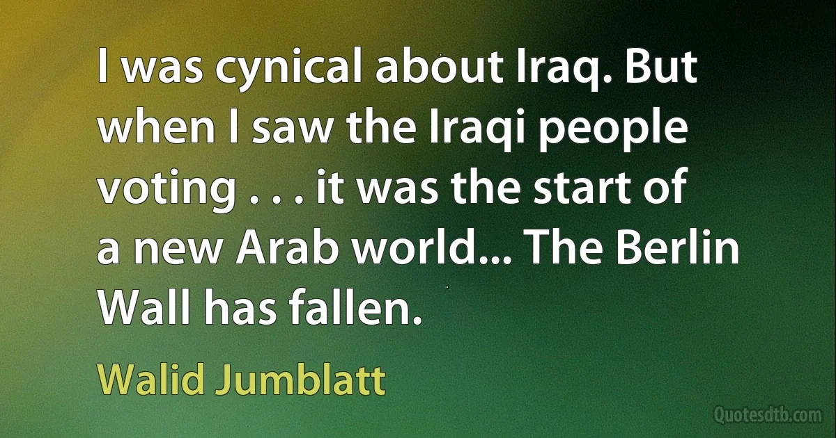 I was cynical about Iraq. But when I saw the Iraqi people voting . . . it was the start of a new Arab world... The Berlin Wall has fallen. (Walid Jumblatt)