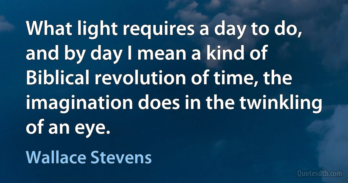 What light requires a day to do, and by day I mean a kind of Biblical revolution of time, the imagination does in the twinkling of an eye. (Wallace Stevens)