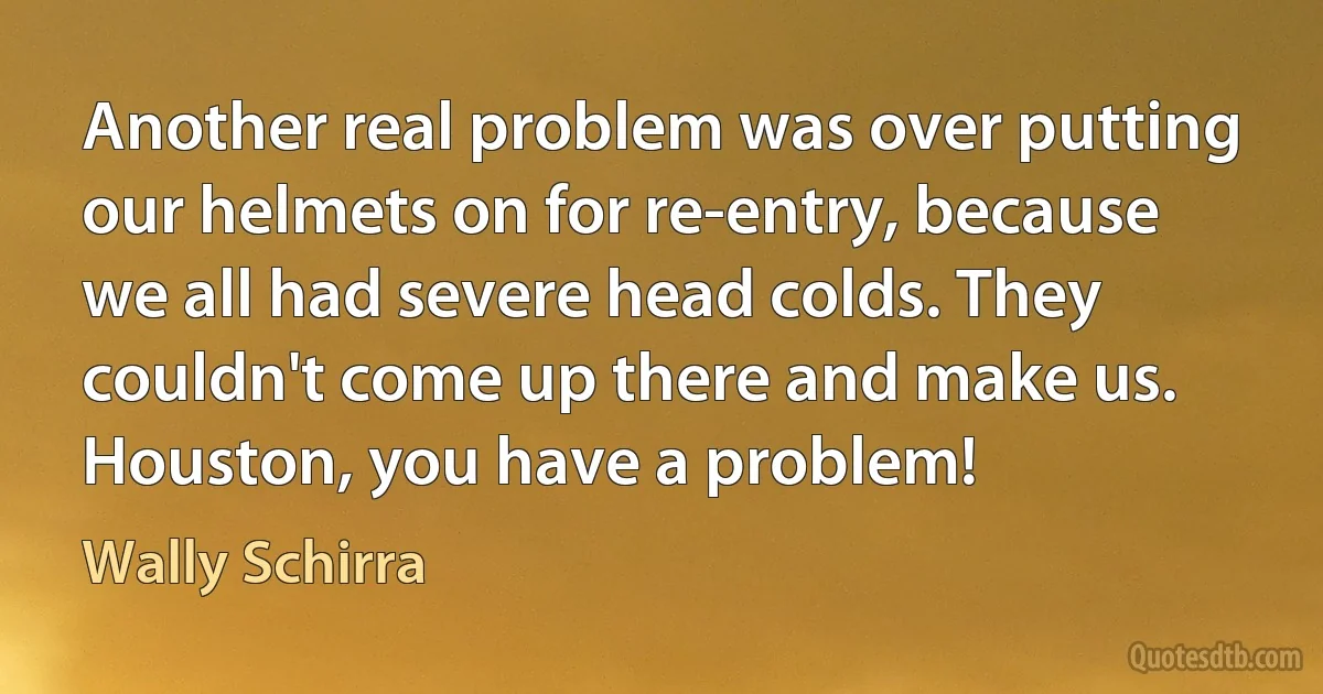 Another real problem was over putting our helmets on for re-entry, because we all had severe head colds. They couldn't come up there and make us. Houston, you have a problem! (Wally Schirra)